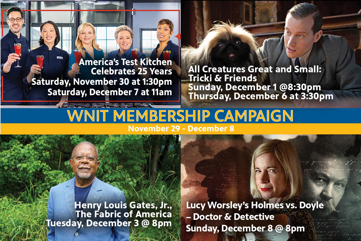 WNIT Membership Campaign: November 29th to December 8th. Americans test Kitche, All Creatures Great and Small, Henry ouis Gates, Jr. Lucy Worseley's Holmes vs. Doyle